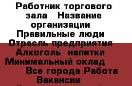Работник торгового зала › Название организации ­ Правильные люди › Отрасль предприятия ­ Алкоголь, напитки › Минимальный оклад ­ 24 000 - Все города Работа » Вакансии   . Владимирская обл.,Радужный г.